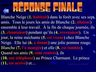 Blanche Neige ( 1.  habitait ) dans la forêt avec ses sept amis.  Tous le jours les amis de Blanche ( 2.  allaient ) ensemble à leur travail.  À la fin de chaque journée, ils ( 3.  chantaient ) pendant qu’ils ( 4.  revenaient ).  Un jour, la reine méchante ( 5.  est venue ) chez Blanche Neige.  Elle lui ( 6.  a donné ) une jolie pomme rouge.  Blanche ( 7.  l’a mangée ) et elle ( 8.  est tombée ).  Quand ses amis ( 9.  sont   rentrés ), ils ( 10.  ont téléphoné ) au Prince Charmant.  Le prince  ( 11.  est arrivé ) et…   FIN (source: http://fog.ccsf.cc.ca.us/~creitan/blanche.htm) 