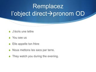 Remplacez
  l’object directpronom OD

S J’écris une lettre

S You see us

S Elle appelle ton frère

S Nous mettons les sacs par terre.

S They watch you during the evening.
 