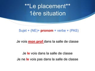 **Le placement**
       1ère situation

 Sujet + (NE)+ pronom + verbe + (PAS)


Je vois mon prof dans la salle de classe


   Je le vois dans la salle de classe
Je ne le vois pas dans la salle de classe
 
