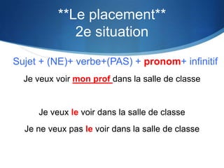 **Le placement**
             2e situation
Sujet + (NE)+ verbe+(PAS) + pronom+ infinitif
  Je veux voir mon prof dans la salle de classe


     Je veux le voir dans la salle de classe
  Je ne veux pas le voir dans la salle de classe
 