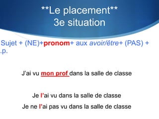 **Le placement**
                 3e situation
 Sujet + (NE)+pronom+ aux avoir/être+ (PAS) +
p.p.


       J’ai vu mon prof dans la salle de classe


          Je l’ai vu dans la salle de classe
       Je ne l’ai pas vu dans la salle de classe
 