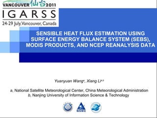 SENSIBLE HEAT FLUX ESTIMATION USING SURFACE ENERGY BALANCE SYSTEM (SEBS), MODIS PRODUCTS, AND NCEP REANALYSIS DATA Yuanyuan Wang a , Xiang Li a,b a , National Satellite Meteorological Center, China Meteorological Administration b , Nanjing University of Information Science & Technology  