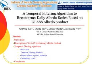 A Temporal Filtering Algorithm to Reconstruct Daily Albedo Series Based on GLASS Albedo product Nanfeng Liu1,2, Qiang Liu1,2, Lizhao Wang2, Jianguang Wen1 1IRSA, Chinese Academy of Sciences 2GCESS, Beijing Normal University Outline: ,[object Object]