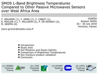 SMOS L-Band Brightness Temperatures Compared to Other Passive Microwaves Sensors  over West Africa Area C. GRUHIER (1), Y. KERR (1), F. CABOT (1),  A. MIALON (1), T. PELLARIN (2), P. DE ROSNAY (3),  M. GRIPPA (4) [email_address] (1) CESBIO Toulouse France (2) LTHE Grenoble France (3) ECMWF Reading UK (4) LMTG Toulouse France ,[object Object],[object Object],[object Object],[object Object],[object Object],[object Object],IGARSS Session SMOS 26 – 30 July 2010 Honolulu, Hawaii 
