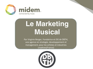 Le Marketing
    Musical!
Par	
  Virginie	
  Berger,	
  Fondatrice	
  et	
  DG	
  de	
  DBTH,	
  
 une	
  agence	
  en	
  strategie,	
  developpement	
  et	
  
 management,	
  pour	
  les	
  ar;stes	
  et	
  industries	
  
                     crea;ves(France)	
  	
  
                                !
 