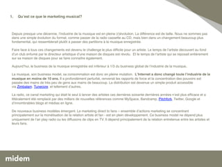 1.    Quʼest ce que le marketing musical? 	
  
       
      !

   !
 Depuis presque une décennie, lʼindustrie de la musique est en pleine (r)évolution. La différence est de taille. Nous ne sommes pas
 dans une simple évolution du format, comme passer de la radio cassette au CD, mais bien dans un changement beaucoup plus
   !
 fondamental, qui ressemblerait plutôt à passer des partitions à la musique enregistrée.!
 !!
 Faire face à tous ces changements est devenu le challenge le plus difﬁcile pour un artiste. Le temps de lʼartiste découvert au fond
   !
 dʼun club enfumé par le directeur artistique dʼune maison de disques est révolu.  Et le temps de lʼartiste qui se reposait entièrement
 sur sa maison de disques pour se faire connaître également. !
 !
 Aujourdʼhui, le business de la musique enregistrée est inférieur à 1/3 du business global de lʼindustrie de la musique. !
  !
 La musique, son business model, sa consommation est donc en pleine mutation. LʼInternet a donc changé toute lʼindustrie de la
 musique en moins de 10 ans. Il a profondément perturbé, renversé les rapports de force et la concentration des pouvoirs est
 passée des mains de très peu de gens aux mains de beaucoup. La distribution est devenue un simple produit accessible
 via Zimbalam, Tunecore, et tellement dʼautres.!
  !
 La radio, ce canal marketing qui était le seul à lancer des artistes ces dernières soixante dernières années nʼest plus efﬁcace et a
 littéralement été remplacé par des milliers de nouvelles références comme MySpace, Bandcamp, Pitchfork, Twitter, Google et
 dʼinnombrables blogs et médias en ligne. !
  !
 De nouveaux business modèles émergent. Le marketing direct to fans – ensemble dʼactions marketing se concentrant
 principalement sur la monétisation de la relation artiste et fan - est en plein développement. Ce business model ne dépend plus
 uniquement de lʼair play radio ou les diffusions de clips en TV. Il dépend principalement de la relation entretenue entre les artistes et
 leurs fans. !
 !
 !
 
