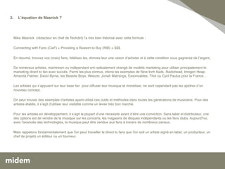 2.   Lʼéquation de Masnick ? 
         
      
       !
  !!
   Mike Masnick (rédacteur en chef de Techdirt) lʼa très bien théorisé avec cette formule : !
   !
 ! Connecting with Fans (CwF) + Providing a Reason to Buy (RtB) = $$$. !
   !
   En résumé, trouvez vos (vrais) fans, ﬁdélisez les, donnez leur une raison dʼacheter et à cette condition vous gagnerez de lʼargent. !
   !
   De nombreux artistes, maintream ou indépendant ont radicalement changé de modèle marketing pour utiliser principalement le
   marketing direct to fan avec succès. Parmi les plus connus, citons les exemples de Nine Inch Nails, Radiohead, Imogen Heap,
   Amanda Palmer, David Byrne, les Beastie Boys, Weezer, Jonah Matranga, Exsonvaldes, Thot ou Cyril Paulus pour la France… !
      !
      Les artistes qui sʼappuient sur leur base fan pour diffuser leur musique et monétiser, ne sont cependant pas les apôtres dʼun
      nouveau concept. !
      !
      On peut trouver des exemples dʼartistes ayant utilisé ces outils et méthodes dans toutes les générations de musiciens. Pour des
      artistes établis, il sʼagit dʼutiliser leur visibilité comme un levier très bon marché. !
      !
      Pour les artistes en développement, il sʼagit la plupart dʼune nécessité avant dʼêtre une conviction. Sans label et distributeur, une
      des options est de vendre de la musique sur les concerts, les magasins de disques indépendants ou les fans clubs. Aujourdʼhui,
      avec lʼavancée des technologies, la musique peut être vendue aux fans à travers de nombreux canaux. !
      !
      Mais rappelons fondamentalement que lʼon peut travailler le direct to fans que lʼon soit un artiste signé en label, un producteur, un
      chef de projets un éditeur ou un tourneur. !
      !
 