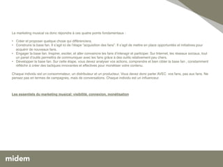 !
  !
Le marketing musical va donc répondre à ces quatre points fondamentaux : !
!
  !
•  Créer et proposer quelque chose qui différenciera. !
• ! Construire la base fan. Il sʼagit ici de lʼétape “acquisition des fans”. Il sʼagit de mettre en place opportunités et initiatives pour
    acquérir de nouveaux fans. !
• ! Engager la base fan. Inspirer, exciter, et aller convaincre les fans dʼinteragir et participer. Sur Internet, les réseaux sociaux, tout
    un panel dʼoutils permettra de communiquer avec les fans grâce à des outils relativement peu chers. !
•  Développer la base fan. Sur cette étape, vous devez analyser vos actions, comprendre et bien cibler la base fan , constamment
    réﬂéchir à créer des tactiques innovantes et effectives pour monétiser votre contenu. !
!
Chaque individu est un consommateur, un distributeur et un producteur. Vous devez donc parler AVEC  vos fans, pas aux fans. Ne
pensez pas en termes de campagnes, mais de conversations. Chaque individu est un inﬂuenceur.!
 !
 !
 !
Les essentiels du marketing musical: visibilité, connexion, monétisation!



!
 