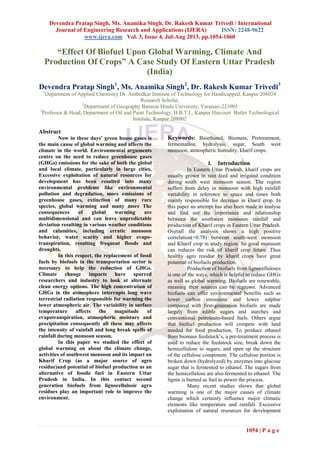 Devendra Pratap Singh, Ms. Anamika Singh, Dr. Rakesh Kumar Trivedi / International
Journal of Engineering Research and Applications (IJERA) ISSN: 2248-9622
www.ijera.com Vol. 3, Issue 4, Jul-Aug 2013, pp.1054-1060
1054 | P a g e
“Effect Of Biofuel Upon Global Warming, Climate And
Production Of Crops” A Case Study Of Eastern Uttar Pradesh
(India)
Devendra Pratap Singh1
, Ms. Anamika Singh2
, Dr. Rakesh Kumar Trivedi3
1
Department of Applied Chemistry Dr. Ambedkar Institute of Technology for Handicapped, Kanpur 208024
Research Scholar,
2
Department of Geography Banaras Hindu University, Varanasi-221005
3
Professor & Head, Department of Oil and Paint Technology, H.B.T.I., Kanpur Harcourt Butler Technological
Institute, Kanpur 208002
Abstract
Now in these days’ green house gases is
the main cause of global warming and affects the
climate in the world. Environmental arguments
centre on the need to reduce greenhouse gases
(GHGs) emissions for the sake of both the global
and local climate, particularly in large cities.
Excessive exploitation of natural resources for
development has been resulted into many
environmental problems like environmental
pollution and degradation, more emissions of
greenhouse gases, extinction of many rare
species, global warming and many more The
consequences of global warming are
multidimensional and can leave unpredictable
deviation resulting in various weather conditions
and calamities, including erratic monsoon
behavior, water scarity and higher evapo-
transpiration, resulting frequent floods and
droughts.
In this respect, the replacement of fossil
fuels by biofuels in the transportation sector is
necessary to help the reduction of GHGs.
Climate change impacts have spurred
researchers and industry to look at alternate
clean energy options. The high concentration of
GHGs in the atmosphere interrupts long wave
terrestrial radiation responsible for warming the
lower atmospheric air. The variability in surface
temperature affects the magnitude of
evapotranspiration, atmospheric moisture and
precipitation consequently all these may affects
the intensity of rainfall and long break spells of
rainfall during monsoon season.
In this paper we studied the effect of
global warming on about the climate change,
activities of southwest monsoon and its impact on
Kharif Crop (as a major source of agro
residue)and potential of biofuel production as an
alternative of fossile fuel in Eastern Uttar
Pradesh in India. In this contact second
generation biofuels from lignocellulosic agro
residues play an important role to improve the
environment.
Keywords: Bioethanol, Biomass, Pretreatment,
fermentation, hydrolysis, sugar, South west
monsoon, atmospheric humidity, kharif crops.
I. Introduction
In Eastern Uttar Pradesh, kharif crops are
usually grown in rain feed and irrigated condition
during south west monsoon season. The region
suffers from delay in monsoon with high rainfall
variability in reference to space and times both
mainly responsible for decrease in kharif crop. In
this paper an attempt has also been made to analyse
and find out the importance and relationship
between the southwest monsoon rainfall and
production of Kharif crops in Eastern Uttar Pradesh.
Overall the analysis shows a high positive
correlation(+0.78) between south-west monsoon
and Kharif crop in study region. So good monsoon
can reduces the risk of kharif crop felure. Thus
healthy agro residue by kharif crops have great
potantial of biofuels production.
Production of biofuels from lignocelluloses
is one of the ways, which is helpful to reduce GHGs
as well as global warming. Biofuels are renewable,
meaning their sources can be regrown. Advanced
biofuels can offer environmental benefits such as
lower carbon emissions and lower sulphur
compared with first-generation biofuels are made
largely from edible sugars and starches and
conventional petroleum-based fuels. Others argue
that biofuel production will compete with land
needed for food production. To produce ethanol
from biomass feedstock’s, a pre-treatment process is
used to reduce the feedstock size, break down the
hemicellulose to sugars, and open up the structure
of the cellulose component. The cellulose portion is
broken down (hydrolyzed) by enzymes into glucose
sugar that is fermented to ethanol. The sugars from
the hemicellulose are also fermented to ethanol. The
lignin is burned as fuel to power the process.
Many recent studies shows that global
warming is one of the major causes of climate
change which certainly influence major climatic
elements like temperature and rainfall. Excessive
exploitation of natural resources for development
 