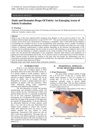 P. Pratihar Int. Journal of Engineering Research and Application
ISSN : 2248-9622, Vol. 3, Issue 5, Sep-Oct 2013, pp.1007-1011

RESEARCH ARTICLE

www.ijera.com

OPEN ACCESS

Static and Dynamics Drape Of Fabric: An Emerging Arena of
Fabric Evaluation
P. Pratihar
Department of Textile Engineering Faculty of Technology and Engineering, The Maharaja Sayajirao University
of Baroda, Vadodara, Gujarat, India

Abstract
Drape is one of the most important fabric properties from designer as well as end user point of view. The
standard method of drape measurement is as per IS 8357:1977. This can be classified as static drape. In today’s
scenario, across all the areas, advancement of technology is remarkable. There is little doubt that the influence
of technology has overtaken our lives. In the manufacturing field, technology solves a number of problems
related to design, production and dispatching of products, providing the consumer with either low cost or large
varieties of enhanced, sophisticated or unique products depending on the direction and philosophy of the
company and its marketing strategy. One has to learn to co-exist with technology so are industries and it is not
who will use the technology to combat competition in the world of markets of the future that is crucial, but
rather who will develop new technologies to stay competitive. Dynamic drape behavior and simulations are
gaining more and more popularity day by day. It is so, because it gives to some extent close to real life situation.
Many research worker in abroad are working on the same since last decade, but unfortunately very few
information, particularly data base information are available here. No readymade instrument is available here to
study the dynamic drape behaviour of fabric.
Keyword:- drape, static drape, dynamic drape, instrument, simulation

I.

INTRODUCTION

Drape is a very important property of fabric,
as it plays major role in aesthetic appeal of fabric
particularly when used as skirt, table-cloth, curtain, etc.
It is directly related to textile aesthetics, which is
important for the development, and selection of textile
materials in apparel industries and especially for the
design of clothes such as dresses and skirts.
Drapeability of textiles is judged subjectively and is
dependent on people’s skill and experience, which
render difficulties during drape comparisons,
especially when judged by different people.
The next generation of textile and garment
manufacturing and automated retailing system will
need to predict the true 3-D behaviour of fabric and
garment design and wear. It is generally accepted that
one of the most important requirements for the
development of a 3-D garment CAD system, is how to
obtain the real shape of the garment in 3-D shape from
the original 2-D design patterns. To do this effectively
the deformable behaviour of textile material would
play a very vital role in this area. Researchers have
studied various methods to achieve this, however,
unlike other engineering areas, the success of such
modern methods are very limited in textile
engineering. Commercial CAD system are still not
able to meet those requirements. The major task is to
find a precise and efficient approach to determine the
real 3-D deformed shape of the cloth according to real
fabric properties and to deal with complex 3-D design
patterns [1].
www.ijera.com

II.

TRADITIONAL APPROACH STATIC DRAPE BEHAVIOUR OF
FABRIC

A. Drape Measurement
The most widely accepted method of drape
test is IS 8357:1977. In this test, a circular fabric
sample whose diameter is 25.0 cm is placed on a
circular disk of 12.5 cm. The cloth drapes and
compresses internally owing to gravity, finally
resulting in a flared shape. Then the drape coefficient
is described as the ratio of vertical projection area to
the entire sample area [2,3,4].
A diagrammatic representation of the same is
given in the following Fig. 1 & 2

Fig.1: Actual Projection of Shadow (Photo taken from
machine)

1007 | P a g e

 