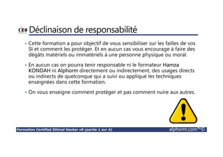 Formation Certified Ethical Hacker v9 (partie 1 sur 4) alphorm.com™©
Déclinaison de responsabilité
• Cette formation a pour objectif de vous sensibiliser sur les failles de vos
SI et comment les protéger. Et en aucun cas vous encourage à faire des
dégâts matériels ou immatériels à une personne physique ou moral.
• En aucun cas on pourra tenir responsable ni le formateur Hamza
KONDAH ni Alphorm directement ou indirectement, des usages directs
ou indirects de quelconque qui a suivi ou appliqué les techniques
enseignées dans cette formation.
• On vous enseigne comment protéger et pas comment nuire aux autres.
 