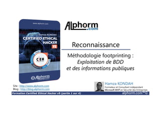 Formation Certified Ethical Hacker v9 (partie 1 sur 4) alphorm.com™©
Méthodologie footprinting :
Exploitation de BDD
et des informations publiques
Reconnaissance
Site : http://www.alphorm.com
Blog : http://blog.alphorm.com
Hamza KONDAH
Formateur et Consultant indépendant
Microsoft MVP en Sécurité des Entreprises
 