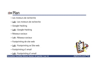 Formation Certified Ethical Hacker v9 (partie 1 sur 4) alphorm.com™©
Plan
• Les moteurs de recherche
• Lab : Les moteurs de recherche
• Google Hacking
• Lab : Google Hacking
• Réseaux sociaux
• Lab : Réseaux sociaux
• Footprinting de site web
• Lab : Footprinting se Site web
• Footprinting d’ email
• Lab : Footprinting d’ email
 