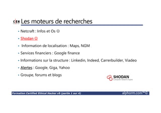 Formation Certified Ethical Hacker v9 (partie 1 sur 4) alphorm.com™©
Les moteurs de recherches
• Netcraft : Infos et Os ☺
• Shodan ☺
• Information de localisation : Maps, NGM
• Services financiers : Google finance
• Informations sur la structure : Linkedin, Indeed, Carrerbuilder, Viadeo
• Alertes : Google, Giga, Yahoo
• Groupe, forums et blogs
 