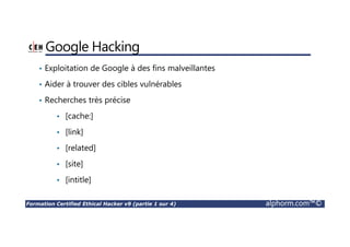 Formation Certified Ethical Hacker v9 (partie 1 sur 4) alphorm.com™©
Google Hacking
• Exploitation de Google à des fins malveillantes
• Aider à trouver des cibles vulnérables
• Recherches très précise
• [cache:]
• [link]
• [related]
• [site]
• [intitle]
 