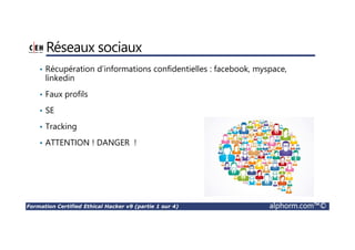 Formation Certified Ethical Hacker v9 (partie 1 sur 4) alphorm.com™©
Déclinaison de responsabilité
• Cette formation a pour objectif de vous sensibiliser sur les failles de vos
SI et comment les protéger. Et en aucun cas vous encourage à faire des
dégâts matériels ou immatériels à une personne physique ou moral.
• En aucun cas on pourra tenir responsable ni le formateur Hamza
KONDAH ni Alphorm directement ou indirectement, des usages directs
ou indirects de quelconque qui a suivi ou appliqué les techniques
enseignées dans cette formation.
• On vous enseigne comment protéger et pas comment nuire aux autres.
 