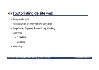 Formation Certified Ethical Hacker v9 (partie 1 sur 4) alphorm.com™©
Footprinting de site web
• Analyse de trafic
• Récupération d’informations sensibles
• Burp Suite, Zaproxy, Paros Proxy, Firebug
• Examiner :
• CS HTML
• Cookies
• Mirroring
 