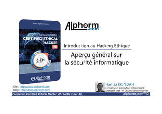 Formation Certified Ethical Hacker v9 (partie 1 sur 4) alphorm.com™©
Présentation du formateur
Kondah Hamza
• Kondah.hamza@gmail.com
• Consultant & Chercheur en Sécurité informatique
• Microsoft MVP en sécurité des entreprises
• Conférencier
• Mes références :
Mon profil LinkedIn : https://ma.linkedin.com/in/kondah
Mon profil Microsoft MVP : https://mvp.microsoft.com/en-us/PublicProfile/5000286?fullName=Kondah Hamza
Mon Site Web : http://www.kondah.com
Profil Alphorm : http://www.alphorm.com/formateur/hamza-kondah
 