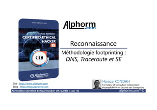 Formation Certified Ethical Hacker v9 (partie 1 sur 4) alphorm.com™©
Méthodologie footprinting :
DNS, Traceroute et SE
Reconnaissance
Site : http://www.alphorm.com
Blog : http://blog.alphorm.com
Hamza KONDAH
Formateur et Consultant indépendant
Microsoft MVP en Sécurité des Entreprises
 