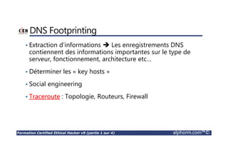 Formation Certified Ethical Hacker v9 (partie 1 sur 4) alphorm.com™©
DNS Footprinting
• Extraction d’informations Les enregistrements DNS
contiennent des informations importantes sur le type de
serveur, fonctionnement, architecture etc…
• Déterminer les « key hosts »
• Social engineering
• Traceroute : Topologie, Routeurs, Firewall
 
