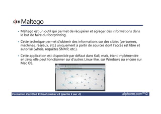 Formation Certified Ethical Hacker v9 (partie 1 sur 4) alphorm.com™©
Maltego
• Maltego est un outil qui permet de récupérer et agréger des informations dans
le but de faire du footprinting.
• Cette technique permet d’obtenir des informations sur des cibles (personnes,
machines, réseaux, etc.) uniquement à partir de sources dont l’accès est libre et
autorisé (whois, requêtes SNMP, etc.).
• Cette application est disponible par défaut dans Kali, mais, étant implémentée
en Java, elle peut fonctionner sur d’autres Linux-like, sur Windows ou encore sur
Mac OS.
 