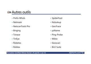Formation Certified Ethical Hacker v9 (partie 1 sur 4) alphorm.com™©
Autres outils
• Prefix Whols
• Netmask
• NetscanTools Pro
• Binging
• Tctrace
• TinEye
• Robetex
• Robtex
• SpiderFoot
• Nslookup
• GeoTrace
• yoName
• Ping-Probe
• Wikto
• Gooscan
• BiLE Suite
 