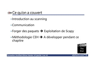 Formation Certified Ethical Hacker v9 (partie 1 sur 4) alphorm.com™©
Ce qu’on a couvert
•Introduction au scanning
•Communication
•Forger des paquets Exploitation de Scapy
•Méthodologie CEH A développer pendant ce
chapitre
 