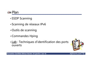 Formation Certified Ethical Hacker v9 (partie 1 sur 4) alphorm.com™©
Plan
•SSDP Scanning
•Scanning de réseaux IPv6
•Outils de scanning
•Commandes Hping
•Lab : Techniques d‘identification des ports
ouverts
 