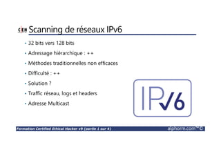 Formation Certified Ethical Hacker v9 (partie 1 sur 4) alphorm.com™©
Scanning de réseaux IPv6
• 32 bits vers 128 bits
• Adressage hiérarchique : ++
• Méthodes traditionnelles non efficaces
• Difficulté : ++
• Solution ?
• Traffic réseau, logs et headers
• Adresse Multicast
 