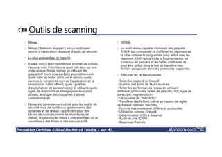 Formation Certified Ethical Hacker v9 (partie 1 sur 4) alphorm.com™©
Outils de scanning
• Nmap
• Nmap (“Network Mapper”) est un outil open
source d'exploration réseau et d'audit de sécurité.
• Le plus puissant sur le marché
• Il a été conçu pour rapidement scanner de grands
réseaux, mais il fonctionne aussi très bien sur une
cible unique. Nmap innove en utilisant des
paquets IP bruts (raw packets) pour déterminer
quels sont les hôtes actifs sur le réseau, quels
services (y compris le nom de l'application et la
version) ces hôtes offrent, quels systèmes
d'exploitation (et leurs versions) ils utilisent, quels
types de dispositifs de filtrage/pare-feux sont
utilisés, ainsi que des douzaines d'autres
caractéristiques.
• Nmap est généralement utilisé pour les audits de
sécurité mais de nombreux gestionnaires des
systèmes et de réseau l'apprécient pour des
tâches de routine comme les inventaires de
réseau, la gestion des mises à jour planifiées ou la
surveillance des hôtes et des services actifs.
• HPING
• un outil réseau capable d’envoyer des paquets
TCP/IP sur commande et d’afficher les réponses de
la cible comme le programme ping le fait avec les
réponses ICMP. hping traite la fragmentation, les
contenus de paquets et les tailles arbitraires, et
peut être utilisé dans le but de transférer des
fichiers encapsulés dans les protocoles supportés.
• Effectuer les tâches suivantes :
- Tester les règles d’un firewall
- Scanner des ports de façon avancée
- Tester les performances réseau en utilisant
différents protocoles, tailles de paquets, TOS (type de
service) et fragmentation.
- Découverte de "Path MTU"
- Transférer des fichiers même au travers de règles
de firewall vraiment fascistes.
- Comme traceroute avec différents protocoles.
- Utilisation comme Firewalk.
- Détermination d’OS à distance.
- Audit de pile TCP/IP.
- Beaucoup d’autres.
 