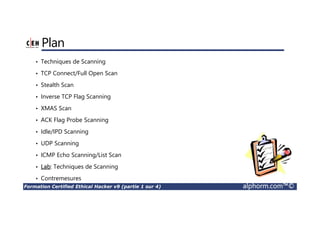 Formation Certified Ethical Hacker v9 (partie 1 sur 4) alphorm.com™©
Plan
• Techniques de Scanning
• TCP Connect/Full Open Scan
• Stealth Scan
• Inverse TCP Flag Scanning
• XMAS Scan
• ACK Flag Probe Scanning
• Idle/IPD Scanning
• UDP Scanning
• ICMP Echo Scanning/List Scan
• Lab: Techniques de Scanning
• Contremesures
 