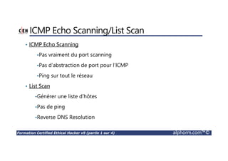 Formation Certified Ethical Hacker v9 (partie 1 sur 4) alphorm.com™©
ICMP Echo Scanning/List Scan
• ICMP Echo Scanning
•Pas vraiment du port scanning
•Pas d’abstraction de port pour l’ICMP
•Ping sur tout le réseau
• List Scan
•Générer une liste d’hôtes
•Pas de ping
•Reverse DNS Resolution
 