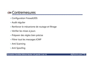 Formation Certified Ethical Hacker v9 (partie 1 sur 4) alphorm.com™©
Contremesures
• Configuration Firewall/IDS
• Audit régulier
• Renforcer le mécanisme de routage et filtrage
• Vérifier les mises à jours
• Préparer des règles bien précise
• Filtrer tout les messages ICMP
• Anti Scanning
• Anti Spoofing
 