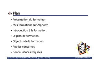 Formation Certified Ethical Hacker v9 (partie 1 sur 4) alphorm.com™©
Plan
• Présentation du formateur
• Mes formations sur Alphorm
• Introduction à la formation
• Le plan de formation
• Objectifs de la formation
• Publics concernés
• Connaissances requises
 