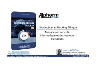Formation Certified Ethical Hacker v9 (partie 1 sur 4) alphorm.com™©
Menaces en sécurité
informatique et des vecteurs
d'attaques
Site : http://www.alphorm.com
Blog : http://blog.alphorm.com
Hamza KONDAH
Formateur et Consultant indépendant
Microsoft MVP en Sécurité des Entreprises
Introduction au Hacking Ethique
 