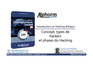 Formation Certified Ethical Hacker v9 (partie 1 sur 4) alphorm.com™©
Concept, types de
hackers
et phases du Hacking
Site : http://www.alphorm.com
Blog : http://blog.alphorm.com
Hamza KONDAH
Formateur et Consultant indépendant
Microsoft MVP en Sécurité des Entreprises
Introduction au Hacking Ethique
 