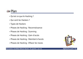 Formation Certified Ethical Hacker v9 (partie 1 sur 4) alphorm.com™©
Plan
• Qu’est ce que le Hacking ?
• Qui sont les Hackers ?
• Types de Hackers
• Phases de Hacking : Reconnaissance
• Phases de Hacking : Scanning
• Phases de Hacking : Gain d’accès
• Phases de Hacking : Maintient d’accès
• Phases de Hacking : Effacer les traces
 