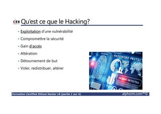 Formation Certified Ethical Hacker v9 (partie 1 sur 4) alphorm.com™©
Qu’est ce que le Hacking?
• Exploitation d’une vulnérabilité
• Compromettre la sécurité
• Gain d’accès
• Altération
• Détournement de but
• Voler, redistribuer, altérer
 