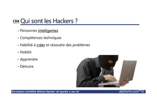 Formation Certified Ethical Hacker v9 (partie 1 sur 4) alphorm.com™©
Qui sont les Hackers ?
• Personnes intelligentes
• Compétences techniques
• Habilité à créer et résoudre des problèmes
• Hobbit
• Apprendre
• Détruire
 