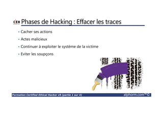 Formation Certified Ethical Hacker v9 (partie 1 sur 4) alphorm.com™©
Phases de Hacking : Effacer les traces
• Cacher ses actions
• Actes malicieux
• Continuer à exploiter le système de la victime
• Eviter les soupçons
 