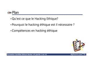 Formation Certified Ethical Hacker v9 (partie 1 sur 4) alphorm.com™©
Plan
•Qu’est ce que le Hacking Ethique?
•Pourquoi le hacking éthique est il nécessaire ?
•Compétences en hacking éthique
 