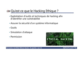 Formation Certified Ethical Hacker v9 (partie 1 sur 4) alphorm.com™©
Qu’est ce que le Hacking Ethique ?
• Exploitation d’outils et techniques de hacking afin
d’identifier une vulnérabilité
• Assurer la sécurité d’un système informatique
• Outils
• Simulation d’attaque
• Permission
 