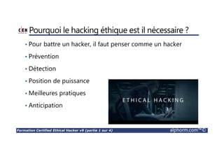 Formation Certified Ethical Hacker v9 (partie 1 sur 4) alphorm.com™©
Introduction à la formation
• La formation CEHv9 est la plus avancée au monde en matière de
piratage éthique.
• 18 des plus grands domaines de l’ETHICAL HACKING
• La formation couvre plus de 270 attaques techniques qui sont les plus
utilisées par les hackers.
• Plus de 140 labs
• Accès à plus de 2200 outils de piratages
 