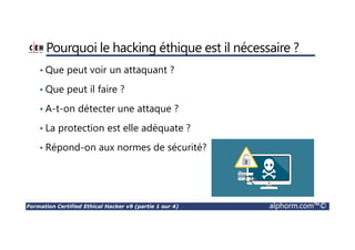 Formation Certified Ethical Hacker v9 (partie 1 sur 4) alphorm.com™©
Pourquoi le hacking éthique est il nécessaire ?
• Que peut voir un attaquant ?
• Que peut il faire ?
• A-t-on détecter une attaque ?
• La protection est elle adéquate ?
• Répond-on aux normes de sécurité?
 