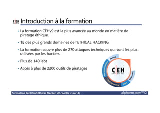 Formation Certified Ethical Hacker v9 (partie 1 sur 4) alphorm.com™©
Introduction à la formation
• La formation CEHv9 est la plus avancée au monde en matière de
piratage éthique.
• 18 des plus grands domaines de l’ETHICAL HACKING
• La formation couvre plus de 270 attaques techniques qui sont les plus
utilisées par les hackers.
• Plus de 140 labs
• Accès à plus de 2200 outils de piratages
 