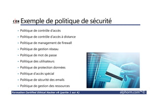 Formation Certified Ethical Hacker v9 (partie 1 sur 4) alphorm.com™©
Cursus de 4 formations
• Malware Threats
• Sniffing
• Social Engineering
• Denial-of-Service
• Introduction to Ethical Hacking
• Footprinting and Reconnaissance
• Scanning Networks
• Enumeration
• System Hacking
• Hacking Wireless Networks
• Hacking Mobile Platforms
• Evading IDS, Firewalls and Honeypots
• Cloud Computing
• Cryptography
• Session Hijacking
• Hacking Webservers
• Hacking Web Applications
• SQL Injection
1 2
4 3
 