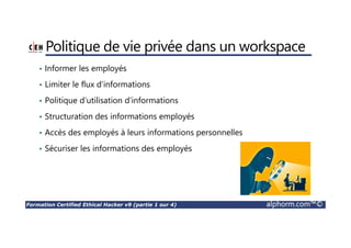 Formation Certified Ethical Hacker v9 (partie 1 sur 4) alphorm.com™©
Politique de vie privée dans un workspace
• Informer les employés
• Limiter le flux d’informations
• Politique d’utilisation d’informations
• Structuration des informations employés
• Accès des employés à leurs informations personnelles
• Sécuriser les informations des employés
 