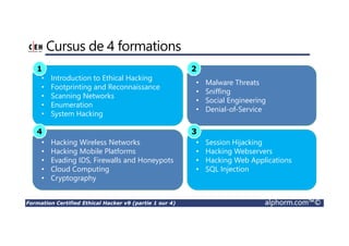 Formation Certified Ethical Hacker v9 (partie 1 sur 4) alphorm.com™©
Cursus de 4 formations
• Malware Threats
• Sniffing
• Social Engineering
• Denial-of-Service
• Introduction to Ethical Hacking
• Footprinting and Reconnaissance
• Scanning Networks
• Enumeration
• System Hacking
• Hacking Wireless Networks
• Hacking Mobile Platforms
• Evading IDS, Firewalls and Honeypots
• Cloud Computing
• Cryptography
• Session Hijacking
• Hacking Webservers
• Hacking Web Applications
• SQL Injection
1 2
4 3
 