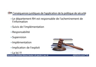 Formation Certified Ethical Hacker v9 (partie 1 sur 4) alphorm.com™©
Conséquences juridiques de l'application de la politique de sécurité
• Le département RH est responsable de l’acheminement de
l’information
• Suivis de l’implémentation
• Responsabilité
• Supervision
• Implémentation
• Implication de l’exploit
• La loi !!!
 