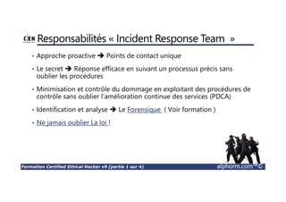 Formation Certified Ethical Hacker v9 (partie 1 sur 4) alphorm.com™©
Responsabilités « Incident Response Team »
• Approche proactive Points de contact unique
• Le secret Réponse efficace en suivant un processus précis sans
oublier les procédures
• Minimisation et contrôle du dommage en exploitant des procédures de
contrôle sans oublier l’amélioration continue des services (PDCA)
• Identification et analyse Le Forensique ( Voir formation )
• Ne jamais oublier La loi !
 